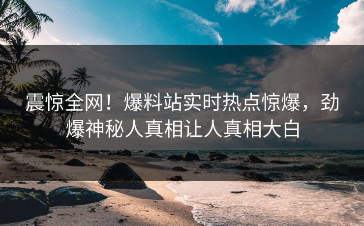 震惊全网！爆料站实时热点惊爆，劲爆神秘人真相让人真相大白