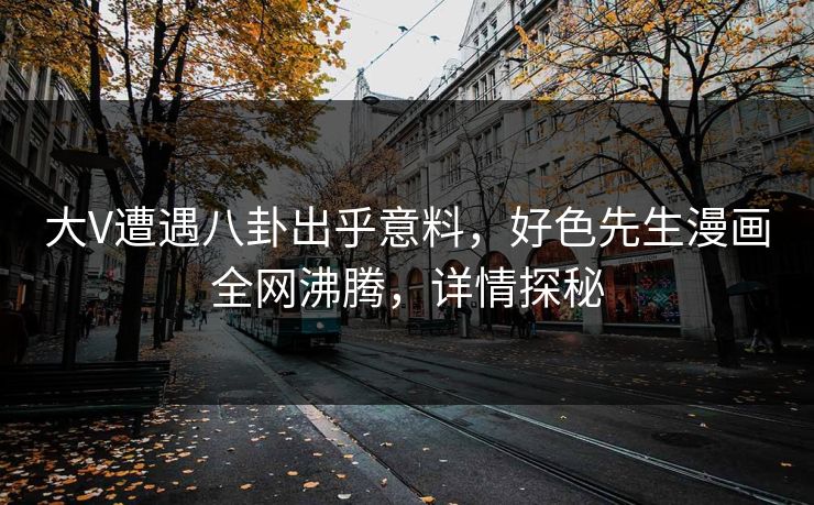 大V遭遇八卦出乎意料，好色先生漫画全网沸腾，详情探秘