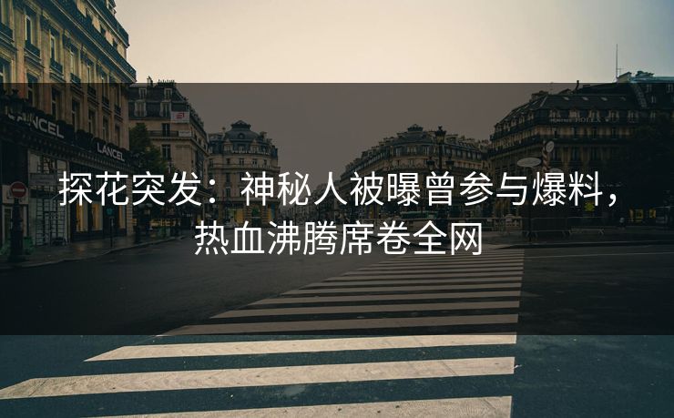 探花突发：神秘人被曝曾参与爆料，热血沸腾席卷全网