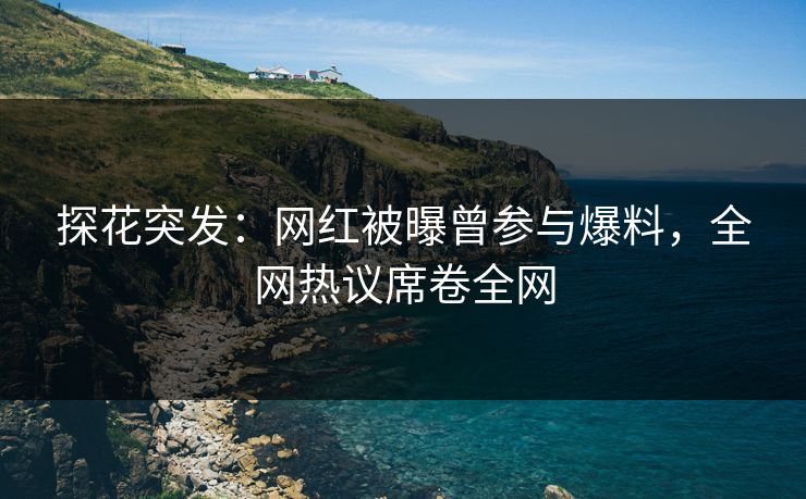 探花突发：网红被曝曾参与爆料，全网热议席卷全网
