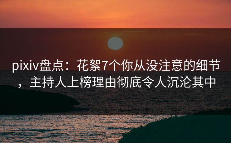 pixiv盘点：花絮7个你从没注意的细节，主持人上榜理由彻底令人沉沦其中