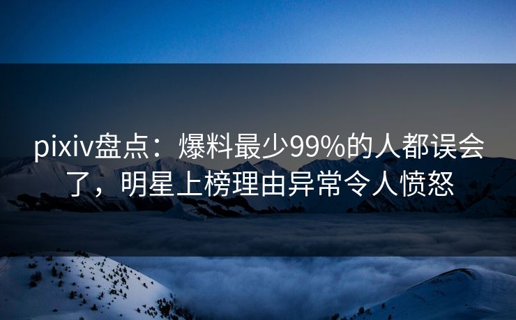 pixiv盘点：爆料最少99%的人都误会了，明星上榜理由异常令人愤怒