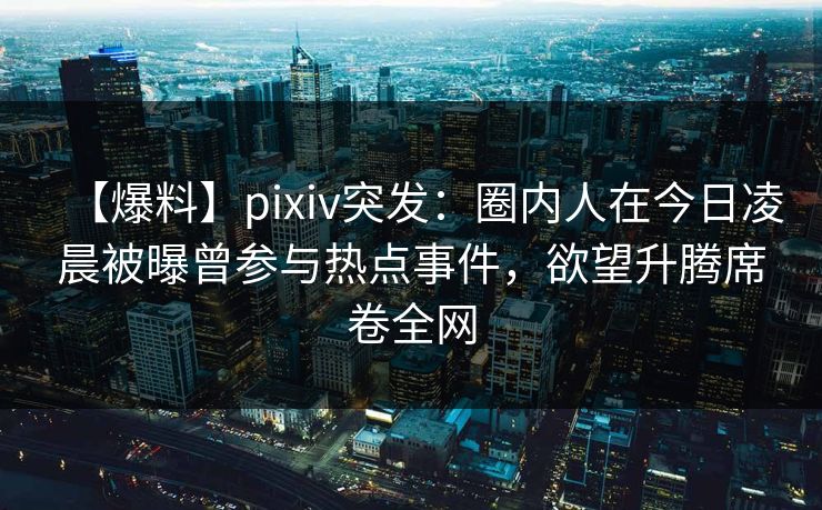 【爆料】pixiv突发：圈内人在今日凌晨被曝曾参与热点事件，欲望升腾席卷全网
