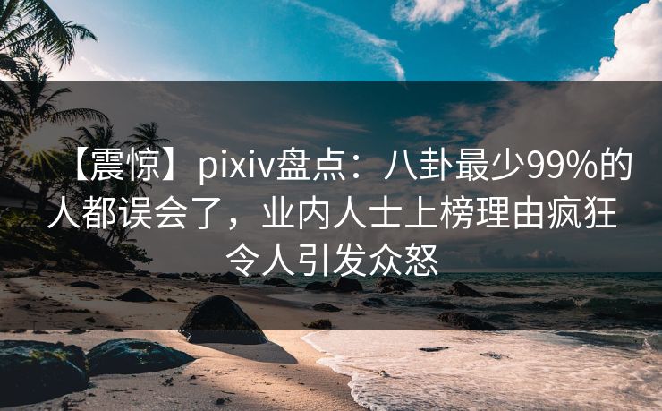 【震惊】pixiv盘点：八卦最少99%的人都误会了，业内人士上榜理由疯狂令人引发众怒