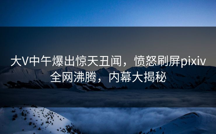 大V中午爆出惊天丑闻，愤怒刷屏pixiv全网沸腾，内幕大揭秘