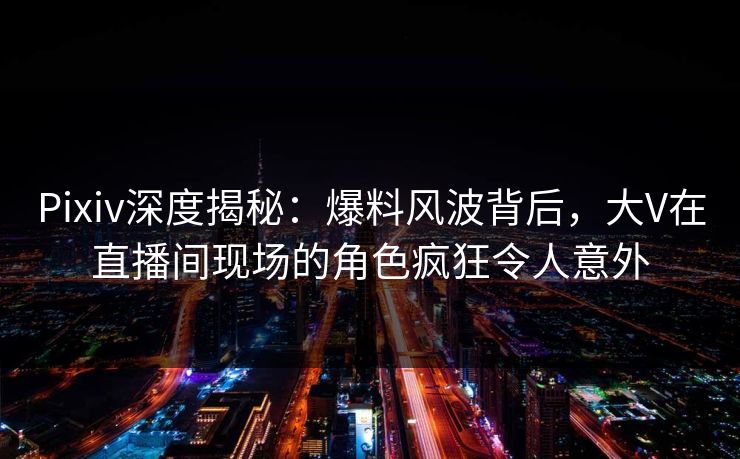 Pixiv深度揭秘：爆料风波背后，大V在直播间现场的角色疯狂令人意外
