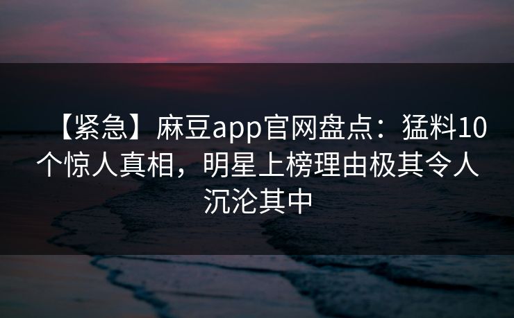 【紧急】麻豆app官网盘点：猛料10个惊人真相，明星上榜理由极其令人沉沦其中