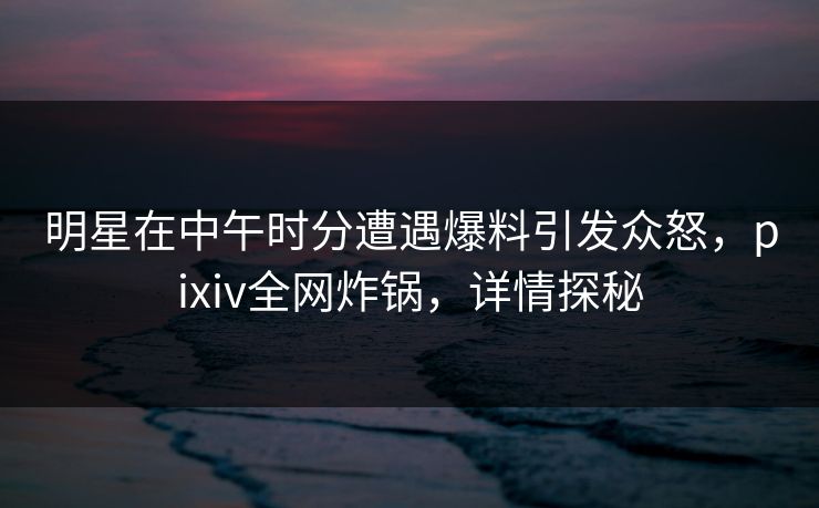 明星在中午时分遭遇爆料引发众怒，pixiv全网炸锅，详情探秘