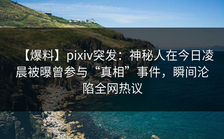 【爆料】pixiv突发：神秘人在今日凌晨被曝曾参与“真相”事件，瞬间沦陷全网热议