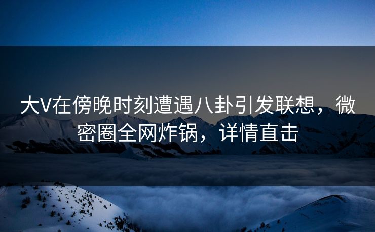 大V在傍晚时刻遭遇八卦引发联想，微密圈全网炸锅，详情直击