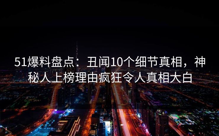 51爆料盘点：丑闻10个细节真相，神秘人上榜理由疯狂令人真相大白