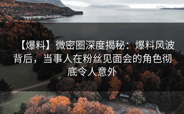 【爆料】微密圈深度揭秘：爆料风波背后，当事人在粉丝见面会的角色彻底令人意外