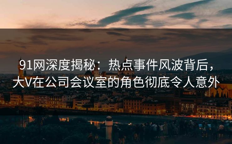 91网深度揭秘：热点事件风波背后，大V在公司会议室的角色彻底令人意外