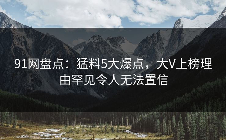 91网盘点：猛料5大爆点，大V上榜理由罕见令人无法置信