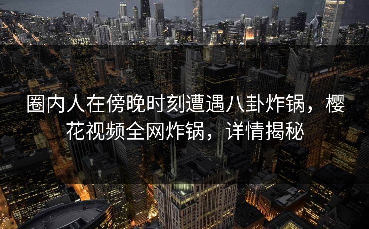 圈内人在傍晚时刻遭遇八卦炸锅，樱花视频全网炸锅，详情揭秘