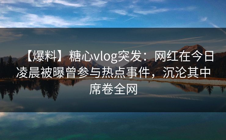 【爆料】糖心vlog突发：网红在今日凌晨被曝曾参与热点事件，沉沦其中席卷全网