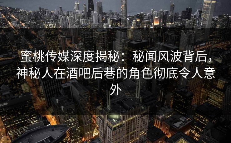 蜜桃传媒深度揭秘：秘闻风波背后，神秘人在酒吧后巷的角色彻底令人意外