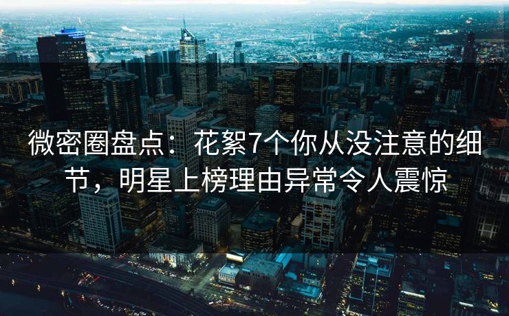 微密圈盘点：花絮7个你从没注意的细节，明星上榜理由异常令人震惊