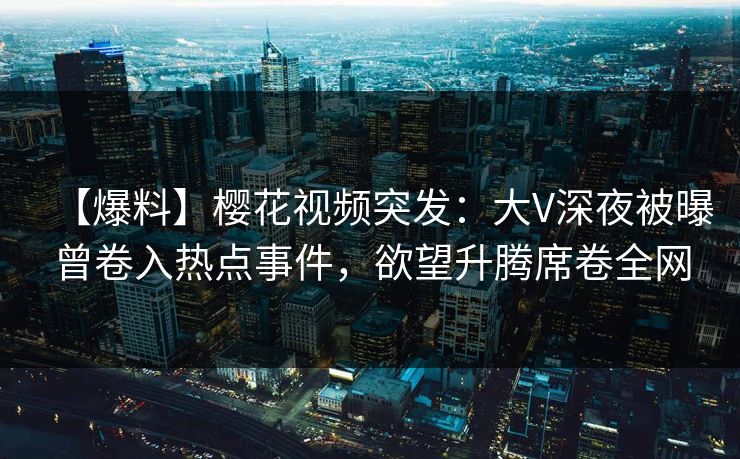 【爆料】樱花视频突发：大V深夜被曝曾卷入热点事件，欲望升腾席卷全网
