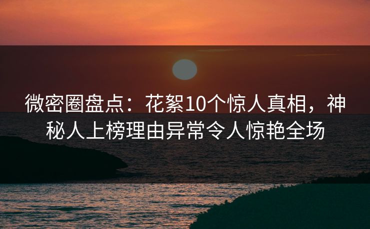 微密圈盘点：花絮10个惊人真相，神秘人上榜理由异常令人惊艳全场