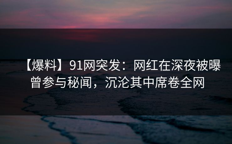【爆料】91网突发：网红在深夜被曝曾参与秘闻，沉沦其中席卷全网
