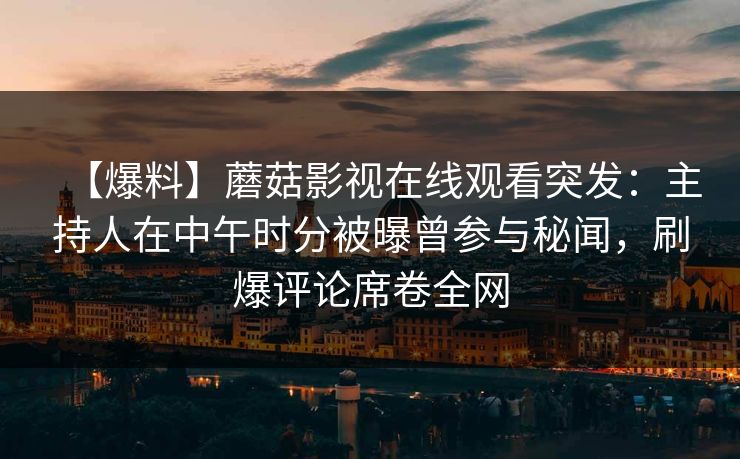 【爆料】蘑菇影视在线观看突发：主持人在中午时分被曝曾参与秘闻，刷爆评论席卷全网