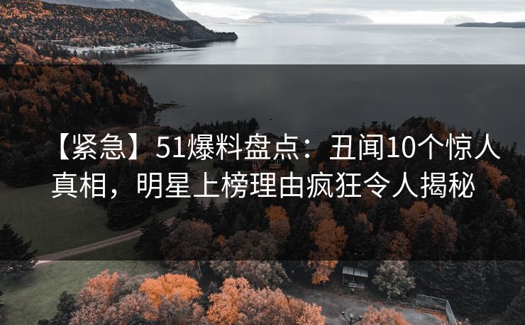 【紧急】51爆料盘点：丑闻10个惊人真相，明星上榜理由疯狂令人揭秘