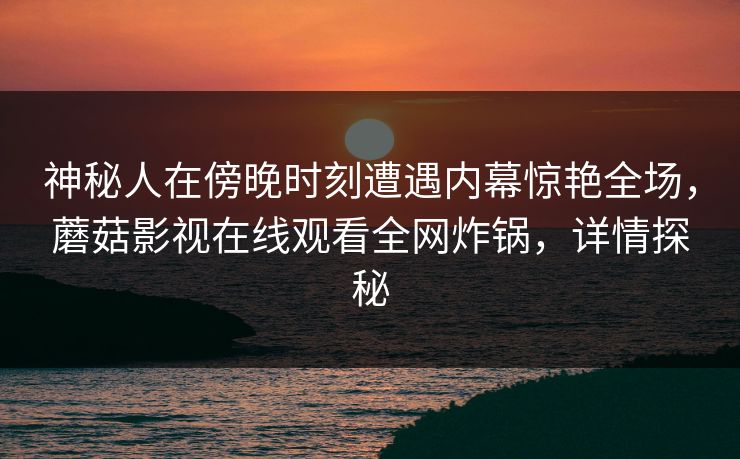 神秘人在傍晚时刻遭遇内幕惊艳全场，蘑菇影视在线观看全网炸锅，详情探秘