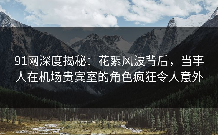 91网深度揭秘：花絮风波背后，当事人在机场贵宾室的角色疯狂令人意外