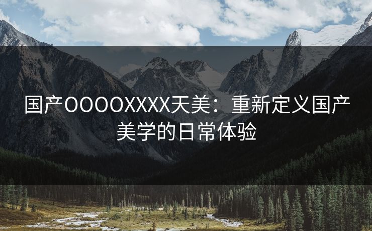 国产OOOOXXXX天美：重新定义国产美学的日常体验