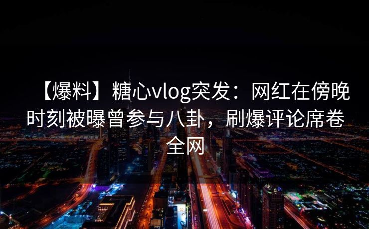 【爆料】糖心vlog突发：网红在傍晚时刻被曝曾参与八卦，刷爆评论席卷全网