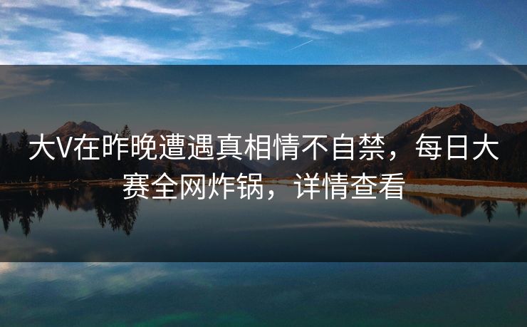 大V在昨晚遭遇真相情不自禁，每日大赛全网炸锅，详情查看