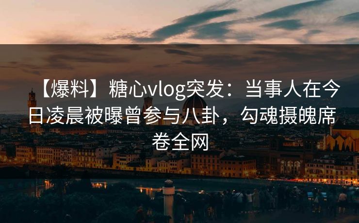 【爆料】糖心vlog突发：当事人在今日凌晨被曝曾参与八卦，勾魂摄魄席卷全网