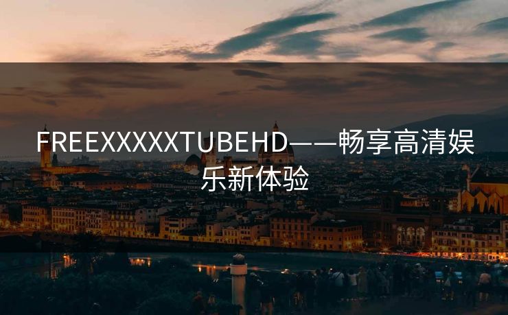 FREEXXXXXTUBEHD——畅享高清娱乐新体验