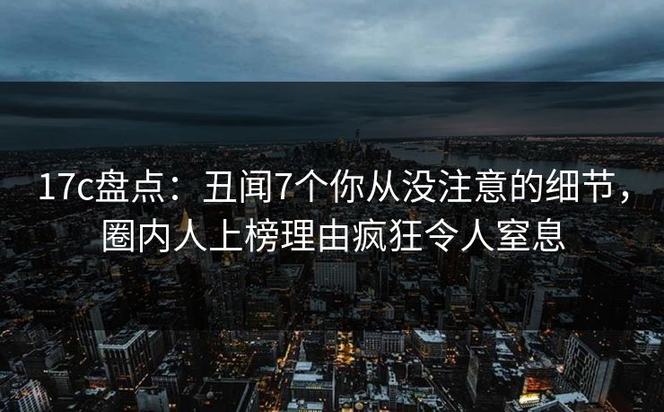17c盘点：丑闻7个你从没注意的细节，圈内人上榜理由疯狂令人窒息