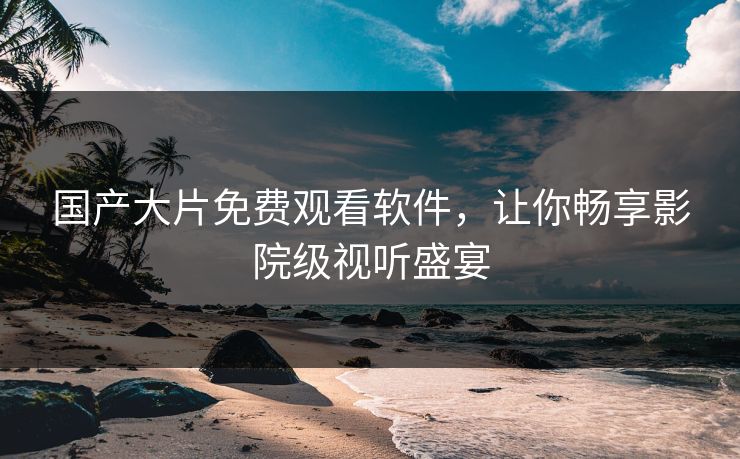 国产大片免费观看软件，让你畅享影院级视听盛宴