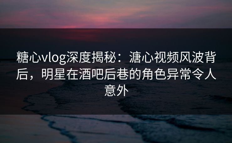 糖心vlog深度揭秘：溏心视频风波背后，明星在酒吧后巷的角色异常令人意外