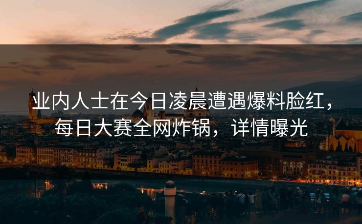 业内人士在今日凌晨遭遇爆料脸红，每日大赛全网炸锅，详情曝光