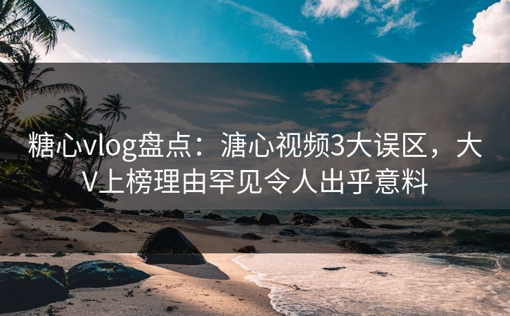 糖心vlog盘点：溏心视频3大误区，大V上榜理由罕见令人出乎意料
