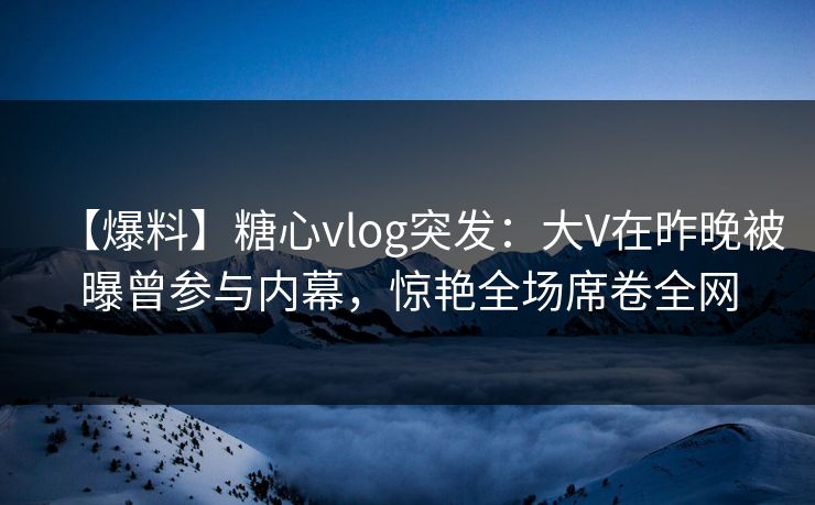 【爆料】糖心vlog突发：大V在昨晚被曝曾参与内幕，惊艳全场席卷全网