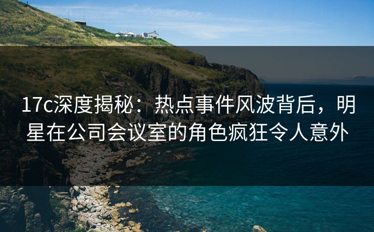 17c深度揭秘：热点事件风波背后，明星在公司会议室的角色疯狂令人意外