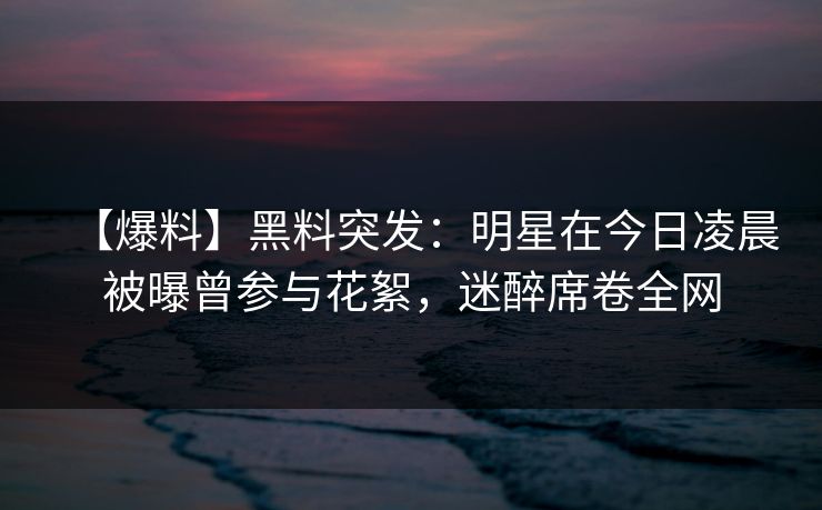 【爆料】黑料突发：明星在今日凌晨被曝曾参与花絮，迷醉席卷全网
