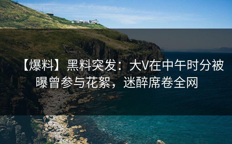 【爆料】黑料突发：大V在中午时分被曝曾参与花絮，迷醉席卷全网
