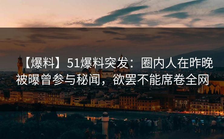 【爆料】51爆料突发：圈内人在昨晚被曝曾参与秘闻，欲罢不能席卷全网
