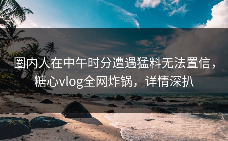 圈内人在中午时分遭遇猛料无法置信，糖心vlog全网炸锅，详情深扒