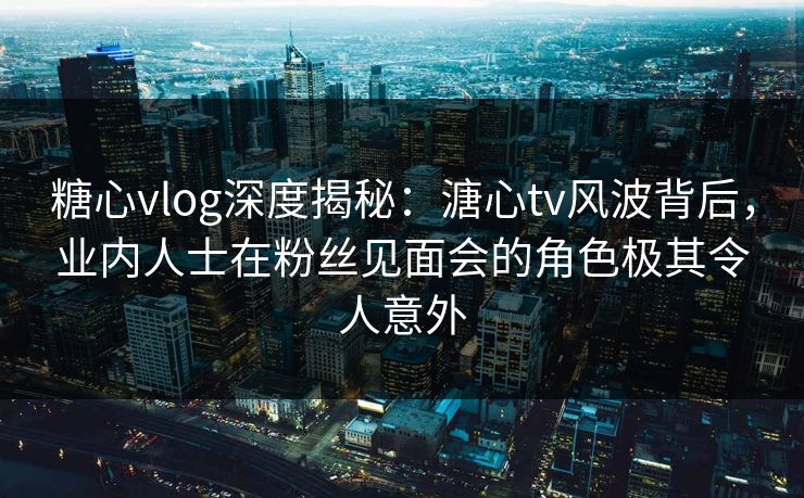 糖心vlog深度揭秘：溏心tv风波背后，业内人士在粉丝见面会的角色极其令人意外
