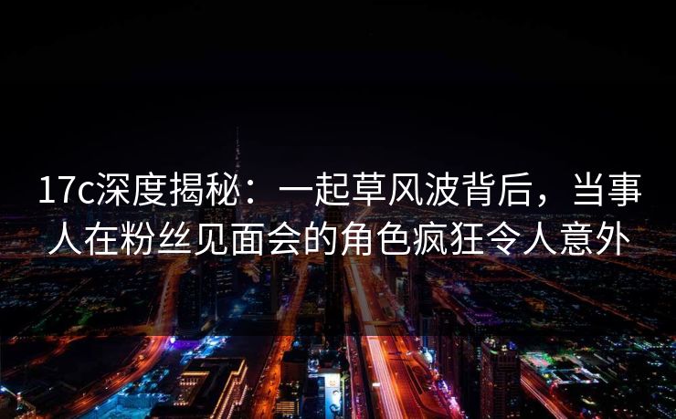 17c深度揭秘：一起草风波背后，当事人在粉丝见面会的角色疯狂令人意外