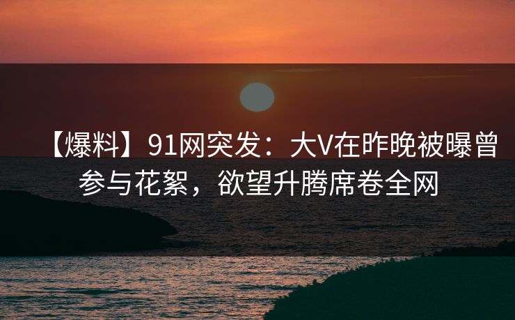 【爆料】91网突发：大V在昨晚被曝曾参与花絮，欲望升腾席卷全网