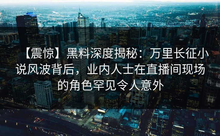 【震惊】黑料深度揭秘：万里长征小说风波背后，业内人士在直播间现场的角色罕见令人意外