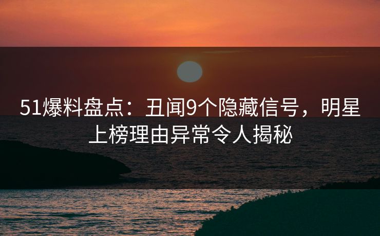51爆料盘点：丑闻9个隐藏信号，明星上榜理由异常令人揭秘
